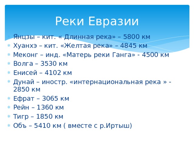 Реки Евразии Янцзы – кит. « Длинная река» – 5800 км Хуанхэ – кит. «Желтая река» – 4845 км Меконг – инд. «Матерь реки Ганга» - 4500 км Волга – 3530 км Енисей – 4102 км Дунай – иностр. «интернациональная река » - 2850 км Ефрат – 3065 км Рейн – 1360 км Тигр – 1850 км Объ – 5410 км ( вместе с р.Иртыш) 