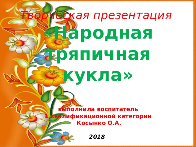Творческая презентация  « Народная тряпичная кукла»   выполнила воспитатель  1 квалификационной категории  Косынко О.А.   2018 