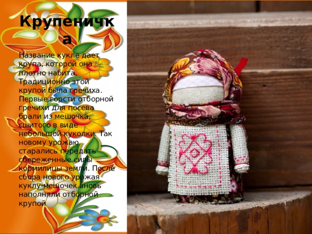 Крупеничка Название кукле дает крупа, которой она плотно набита. Традиционно этой крупой была гречиха. Первые горсти отборной гречихи для посева брали из мешочка, сшитого в виде небольшой куколки. Так новому урожаю старались передать сбереженные силы кормилицы земли. После сбора нового урожая куклу-мешочек вновь наполняли отборной крупой 