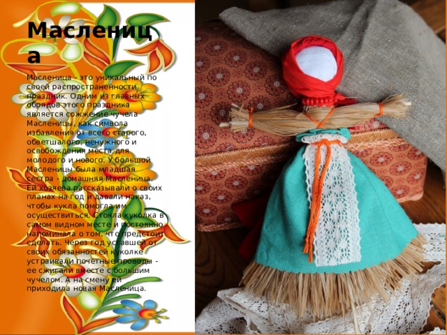Масленица Масленица - это уникальный по своей распространенности праздник. Одним из главных обрядов этого праздника является сожжение чучела Масленицы, как символа избавления от всего старого, обветшалого, ненужного и освобождения места для молодого и нового. У большой Масленицы была младшая сестра - домашняя Масленица. Ей хозяева рассказывали о своих планах на год и давали наказ, чтобы кукла помогла им осуществиться. Стояла куколка в самом видном месте и постоянно напоминала о том, что предстоит сделать. Через год уставшей от своих обязанностей куколке устраивали почетные проводы - ее сжигали вместе с большим чучелом. А на смену ей приходила новая Масленица. 