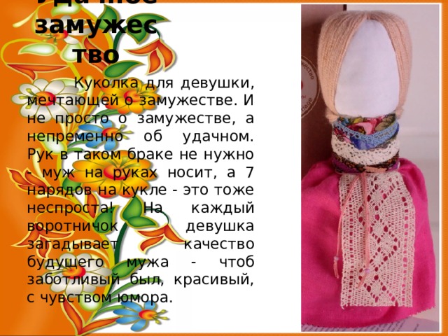Удачное замужество  Куколка для девушки, мечтающей о замужестве. И не просто о замужестве, а непременно об удачном. Рук в таком браке не нужно - муж на руках носит, а 7 нарядов на кукле - это тоже неспроста! На каждый воротничок девушка загадывает качество будущего мужа - чтоб заботливый был, красивый, с чувством юмора. 