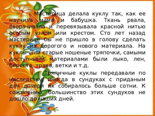  Мастерица делала куклу так, как ее научила мама и бабушка. Ткань рвала, сворачивала и перевязывала красной нитью особым узлом или крестом. Сто лет назад мастерице бы не пришло в голову сделать куклу из дорогого и нового материала. На куклы шли старые ношеные тряпочки, самыми доступными материалами были лыко, лен, береста, трава, ветки и т.д.  Тряпичные куклы передавали по наследству, иногда в сундуках с приданым для дочери их собиралось больше сотни. К сожалению, большинство этих сундуков не дошло до наших дней. 