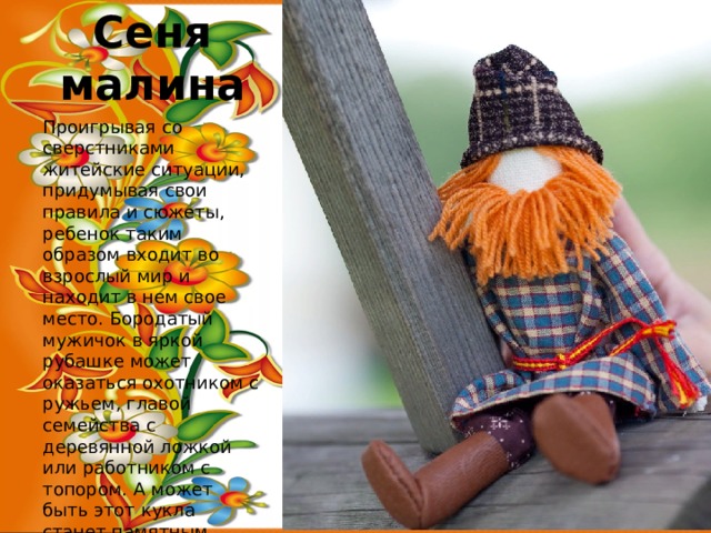Сеня малина Проигрывая со сверстниками житейские ситуации, придумывая свои правила и сюжеты, ребенок таким образом входит во взрослый мир и находит в нем свое место. Бородатый мужичок в яркой рубашке может оказаться охотником с ружьем, главой семейства с деревянной ложкой или работником с топором. А может быть этот кукла станет памятным сувениром для взрослого, символом домовитого и крепкого хозяина. 