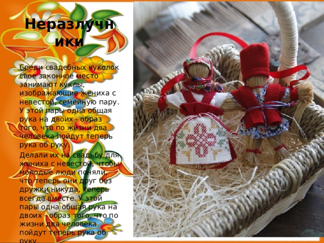 Неразлучники Среди свадебных куколок свое законное место занимают куклы, изображающие жениха с невестой, семейную пару. У этой пары одна общая рука на двоих - образ того, что по жизни два человека пойдут теперь рука об руку. Делали их на свадьбу для жениха с невестой, чтобы молодые люди поняли, что теперь они друг без дружки никуда, теперь всегда вместе. У этой пары одна общая рука на двоих - образ того, что по жизни два человека пойдут теперь рука об руку. 
