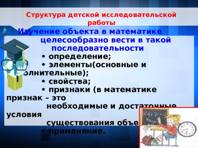 Структура детской исследовательской работы     Изучение объекта в математике целесообразно вести в такой последовательности • определение; • элементы(основные и дополнительные); • свойства; • признаки (в математике признак – это  необходимые и достаточные условия  существования объекта); • применение. 7 7 