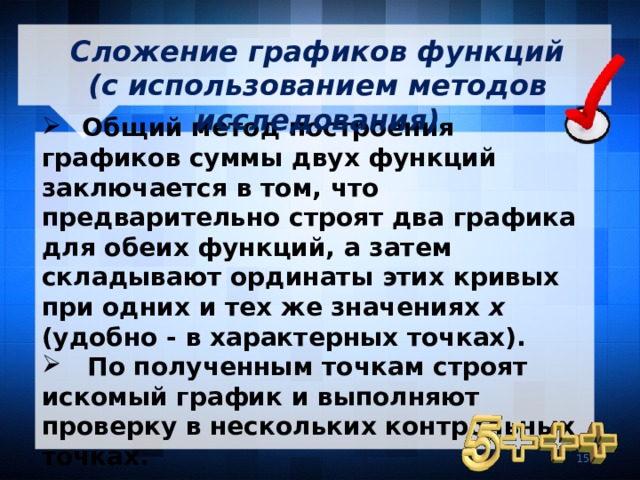  Сложение графиков функций (с использованием методов исследования)    Общий метод построения графиков суммы двух функций заключается в том, что предварительно строят два графика для обеих функций, а затем складывают ординаты этих кривых при одних и тех же значениях х (удобно - в характерных точках).  По полученным точкам строят искомый график и выполняют проверку в нескольких контрольных точках. 7 7 