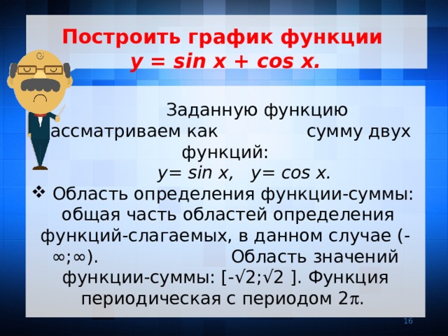  Построить график функции  y = sin x + cos x.    Заданную функцию рассматриваем как сумму двух функций:  y= sin x, y= cos x.  Область определения функции-суммы: общая часть областей определения функций-слагаемых, в данном случае (- ∞;∞). Область значений функции-суммы: [- √2;√2 ]. Функция периодическая с периодом 2  . 7 7 