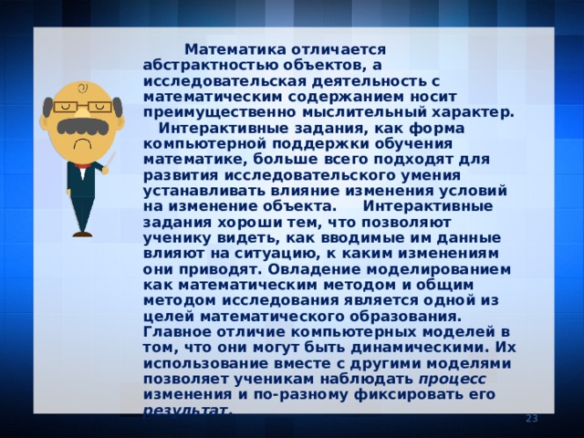  Математика отличается абстрактностью объектов, а  исследовательская деятельность с математическим содержанием носит преимущественно мыслительный характер. Интерактивные задания, как форма компьютерной поддержки обучения математике, больше всего подходят для развития исследовательского умения устанавливать влияние изменения условий на изменение объекта. Интерактивные задания хороши тем, что позволяют ученику видеть, как вводимые им данные влияют на ситуацию, к каким изменениям они приводят. Овладение моделированием как математическим методом и общим методом исследования является одной из целей математического образования. Главное отличие компьютерных моделей в том, что они могут быть динамическими. Их использование вместе с другими моделями позволяет ученикам наблюдать процесс изменения и по-разному фиксировать его результат .     