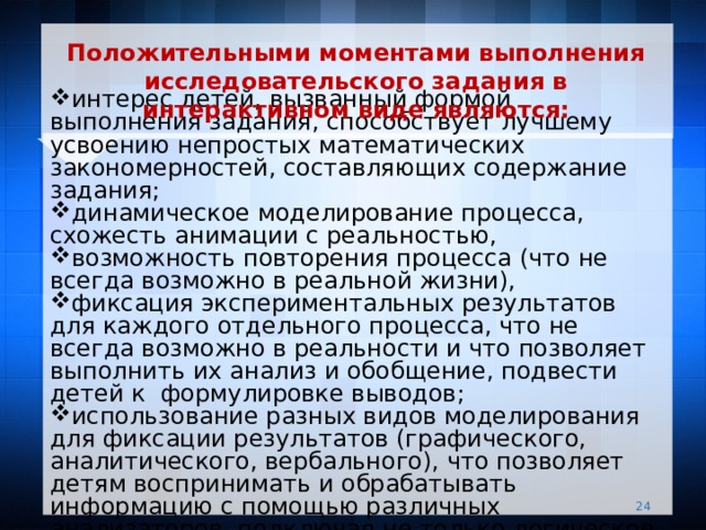  Положительными моментами выполнения исследовательского задания в интерактивном виде являются:   интерес детей, вызванный формой выполнения задания, способствует лучшему усвоению непростых математических закономерностей, составляющих содержание задания; динамическое моделирование процесса, схожесть анимации с реальностью, возможность повторения процесса (что не всегда возможно в реальной жизни), фиксация экспериментальных результатов для каждого отдельного процесса, что не всегда возможно в реальности и что позволяет выполнить их анализ и обобщение, подвести детей к  формулировке выводов; использование разных видов моделирования для фиксации результатов (графического, аналитического, вербального), что позволяет детям воспринимать и обрабатывать информацию с помощью различных анализаторов, подключая не только логическое, но и образное мышление.   
