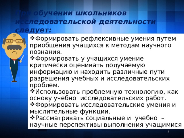 При обучении школьников исследовательской деятельности следует:  Формировать рефлексивные умения путем приобщения учащихся к методам научного познания. Формировать у учащихся умение критически оценивать получаемую информацию и находить различные пути разрешения учебных и исследовательских проблем. Использовать проблемную технологию, как основу учебно исследовательских работ. Формировать исследовательские умения и мыслительные функции. Рассматривать социальные и учебно – научные перспективы выполнения учащимися  