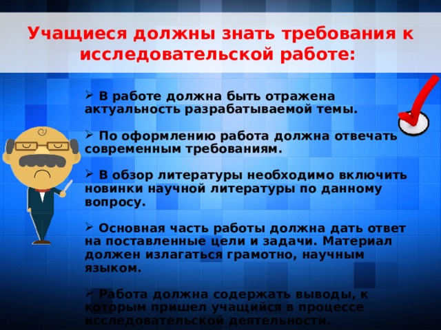 Учащиеся должны знать требования к исследовательской работе:   В работе должна быть отражена актуальность разрабатываемой темы.   По оформлению работа должна отвечать современным требованиям.   В обзор литературы необходимо включить новинки научной литературы по данному вопросу.   Основная часть работы должна дать ответ на поставленные цели и задачи. Материал должен излагаться грамотно, научным языком.   Работа должна содержать выводы, к которым пришел учащийся в процессе исследовательской деятельности.    7 