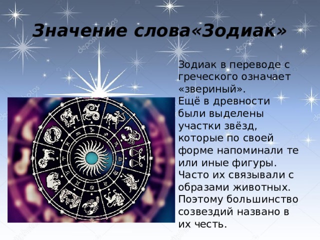 Значение слова«Зодиак»  Зодиак в переводе с греческого означает «звериный».  Ещё в древности были выделены участки звёзд, которые по своей форме напоминали те или иные фигуры. Часто их связывали с образами животных. Поэтому большинство созвездий названо в их честь. 