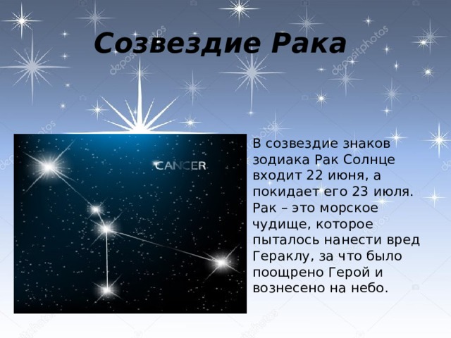 Созвездие Рака  В созвездие знаков зодиака Рак Солнце входит 22 июня, а покидает его 23 июля. Рак – это морское чудище, которое пыталось нанести вред Гераклу, за что было поощрено Герой и вознесено на небо. 