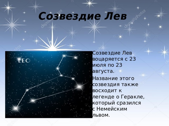 Созвездие Лев  Созвездие Лев воцаряется с 23 июля по 23 августа.  Название этого созвездия также восходит к легенде о Геракле, который сразился с Немейским львом. 