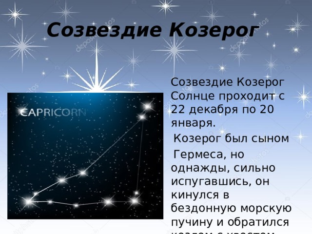 Созвездие Козерог  Созвездие Козерог Солнце проходит с 22 декабря по 20 января.  Козерог был сыном  Гермеса, но однажды, сильно испугавшись, он кинулся в бездонную морскую пучину и обратился козлом с хвостом рыбы.   