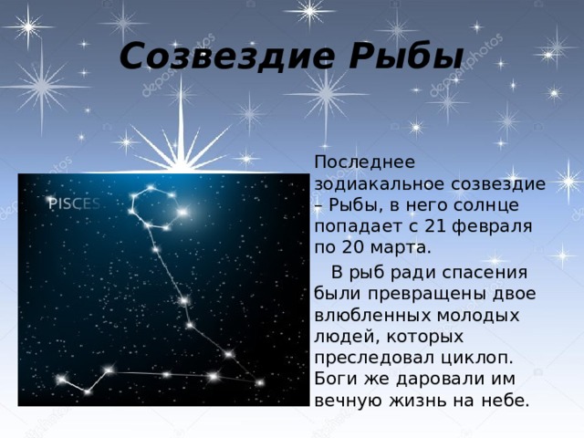 Созвездие Рыбы  Последнее зодиакальное созвездие – Рыбы, в него солнце попадает с 21 февраля по 20 марта.  В рыб ради спасения были превращены двое влюбленных молодых людей, которых преследовал циклоп. Боги же даровали им вечную жизнь на небе.   