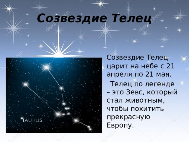Созвездие Телец  Созвездие Телец царит на небе с 21 апреля по 21 мая.  Телец по легенде – это Зевс, который стал животным, чтобы похитить прекрасную Европу.   