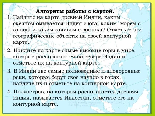 Алгоритм работы с картой. Найдите на карте древней Индии, каким океаном омывается Индия с юга, каким морем с запада и каким заливом с востока? Отметьте эти географические объекты на своей контурной карте. 2. Найдите на карте самые высокие горы в мире, которые располагаются на севере Индии и отметьте их на контурной карте. 3. В Индии две самые полноводные и плодородные реки, которые берут свое начало в горах, найдите их и отметьте на контурной карте. 4. Полуостров, на котором располагается древняя Индия, называется Индостан, отметьте его на контурной карте. 
