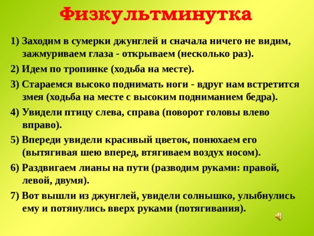 Физкультминутка 1) Заходим в сумерки джунглей и сначала ничего не видим, зажмуриваем глаза - открываем (несколько раз). 2) Идем по тропинке (ходьба на месте). 3) Стараемся высоко поднимать ноги - вдруг нам встретится змея (ходьба на месте с высоким подниманием бедра). 4) Увидели птицу слева, справа (поворот головы влево вправо). 5) Впереди увидели красивый цветок, понюхаем его (вытягивая шею вперед, втягиваем воздух носом). 6) Раздвигаем лианы на пути (разводим руками: правой, левой, двумя). 7) Вот вышли из джунглей, увидели солнышко, улыбнулись ему и потянулись вверх руками (потягивания).  