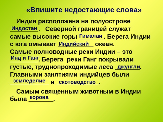 «Впишите недостающие слова» Индия расположена на полуострове ________. Северной границей служат самые высокие горы _______. Берега Индии с юга омывает __________ океан. Самые полноводные реки Индии – это ________. Берега реки Ганг покрывали густые, труднопроходимые леса _______. Главными занятиями индийцев были ___________ и ____________. Самым священным животным в Индии была _______. Индостан Гималаи Индийский Инд и Ганг джунгли земледелие скотоводство корова 