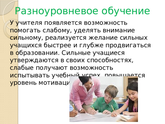 Разноуровневое обучение У учителя появляется возможность помогать слабому, уделять внимание сильному, реализуется желание сильных учащихся быстрее и глубже продвигаться в образовании. Сильные учащиеся утверждаются в своих способностях, слабые получают возможность испытывать учебный успех, повышается уровень мотивации учения. 