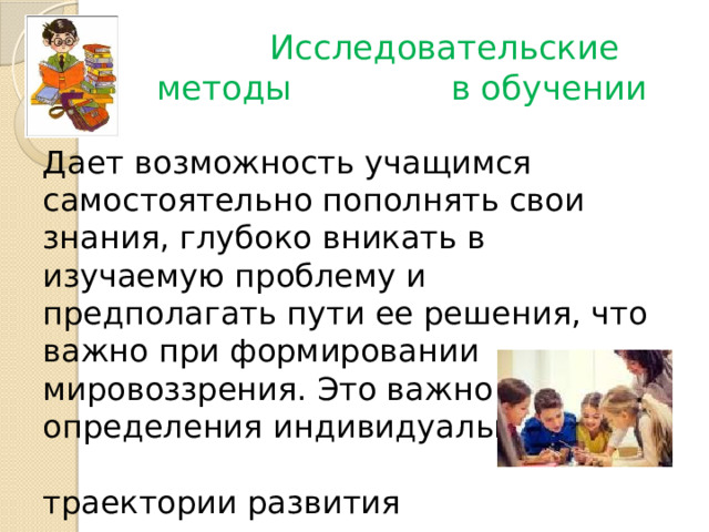  Исследовательские методы в обучении Дает возможность учащимся самостоятельно пополнять свои знания, глубоко вникать в изучаемую проблему и предполагать пути ее решения, что важно при формировании мировоззрения. Это важно для определения индивидуальной траектории развития каждого школьника. 
