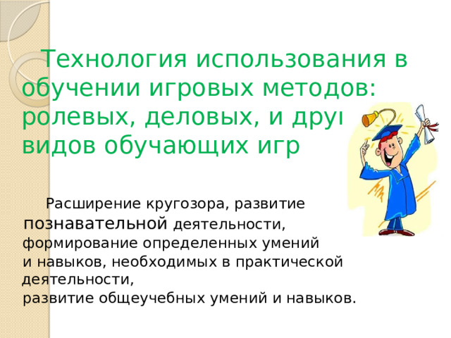  Технология использования в обучении игровых методов: ролевых, деловых, и других видов обучающих игр  Расширение кругозора, развитие  познавательной деятельности,  формирование определенных умений  и навыков, необходимых в практической деятельности,  развитие общеучебных умений и навыков. 