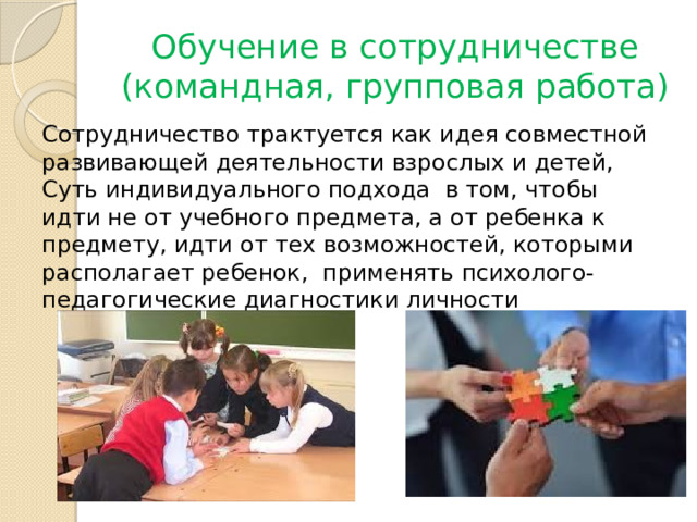 Обучение в сотрудничестве (командная, групповая работа) Сотрудничество трактуется как идея совместной развивающей деятельности взрослых и детей, Суть индивидуального подхода  в том, чтобы идти не от учебного предмета, а от ребенка к предмету, идти от тех возможностей, которыми располагает ребенок,  применять психолого-педагогические диагностики личности 