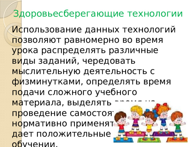 Здоровьесберегающие технологии Использование данных технологий позволяют равномерно во время урока распределять различные виды заданий, чередовать мыслительную деятельность с физминутками, определять время подачи сложного учебного материала, выделять время на проведение самостоятельных работ, нормативно применять ТСО, что дает положительные результаты в обучении. 
