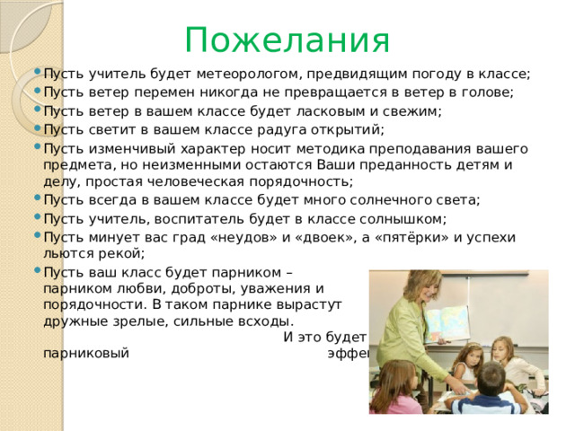 Пожелания Пусть учитель будет метеорологом, предвидящим погоду в классе; Пусть ветер перемен никогда не превращается в ветер в голове; Пусть ветер в вашем классе будет ласковым и свежим; Пусть светит в вашем классе радуга открытий; Пусть изменчивый характер носит методика преподавания вашего предмета, но неизменными остаются Ваши преданность детям и делу, простая человеческая порядочность; Пусть всегда в вашем классе будет много солнечного света; Пусть учитель, воспитатель будет в классе солнышком; Пусть минует вас град «неудов» и «двоек», а «пятёрки» и успехи льются рекой; Пусть ваш класс будет парником – парником любви, доброты, уважения и порядочности. В таком парнике вырастут дружные зрелые, сильные всходы. И это будет – замечательный парниковый эффект !!!!!!!!!!  