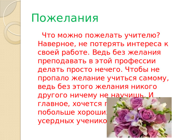 Пожелания  Что можно пожелать учителю? Наверное, не потерять интереса к своей работе. Ведь без желания преподавать в этой профессии делать просто нечего. Чтобы не пропало желание учиться самому, ведь без этого желания никого другого ничему не научишь. И главное, хочется пожелать побольше хороших, умных и усердных учеников! 