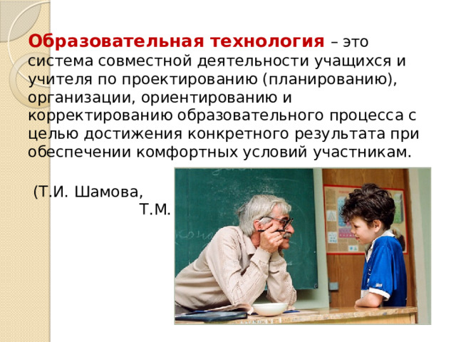 Образовательная технология  – это система совместной деятельности учащихся и учителя по проектированию (планированию), организации, ориентированию и корректированию образовательного процесса с целью достижения конкретного результата при обеспечении комфортных условий участникам.  (Т.И. Шамова, Т.М. Давыденко) 