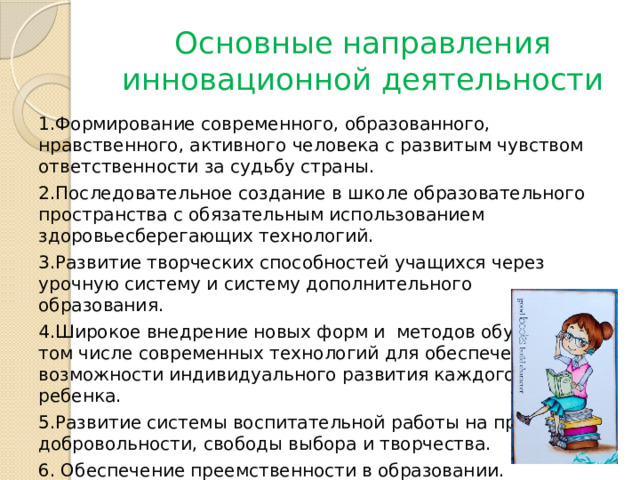 Основные направления инновационной деятельности 1.Формирование современного, образованного, нравственного, активного человека с развитым чувством ответственности за судьбу страны. 2.Последовательное создание в школе образовательного пространства с обязательным использованием здоровьесберегающих технологий. 3.Развитие творческих способностей учащихся через урочную систему и систему дополнительного образования. 4.Широкое внедрение новых форм и методов обучения, в том числе современных технологий для обеспечения возможности индивидуального развития каждого ребенка. 5.Развитие системы воспитательной работы на принципе добровольности, свободы выбора и творчества. 6. Обеспечение преемственности в образовании. 