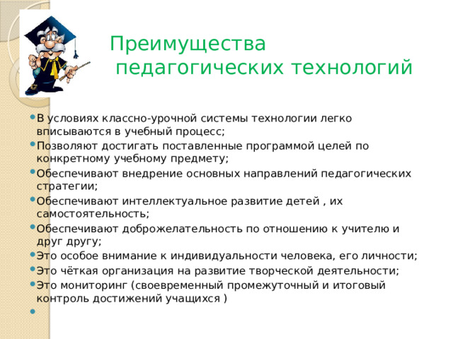 Преимущества педагогических технологий В условиях классно-урочной системы технологии легко вписываются в учебный процесс; Позволяют достигать поставленные программой целей по конкретному учебному предмету; Обеспечивают внедрение основных направлений педагогических стратегии; Обеспечивают интеллектуальное развитие детей , их самостоятельность; Обеспечивают доброжелательность по отношению к учителю и друг другу; Это особое внимание к индивидуальности человека, его личности; Это чёткая организация на развитие творческой деятельности; Это мониторинг (своевременный промежуточный и итоговый контроль достижений учащихся )   