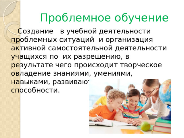 Проблемное обучение  Создание   в учебной деятельности  проблемных ситуаций  и организация активной самостоятельной деятельности учащихся по  их разрешению, в результате чего происходит творческое овладение знаниями, умениями, навыками, развиваются мыслительные способности. 