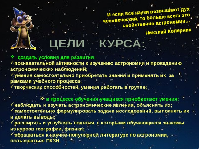 И если все науки возвышают дух человеческий, то больше всего это свойственно астрономии… Николай Коперник  создать условия для развития: познавательной активности к изучению астрономии и проведению астрономических наблюдений; умения самостоятельно приобретать знания и применять их за рамками учебного процесса; творческих способностей, умения работать в группе;   в процессе обучения учащиеся приобретают умения:  в процессе обучения учащиеся приобретают умения:  в процессе обучения учащиеся приобретают умения:  в процессе обучения учащиеся приобретают умения: наблюдать и изучать астрономические явления, объяснять их; самостоятельно формулировать задачи исследований, выполнять их и делать выводы; расширять и углублять понятия, с которыми обучающиеся знакомы из курсов географии, физики; обращаться к научно-популярной литературе по астрономии, пользоваться ПКЗН. 