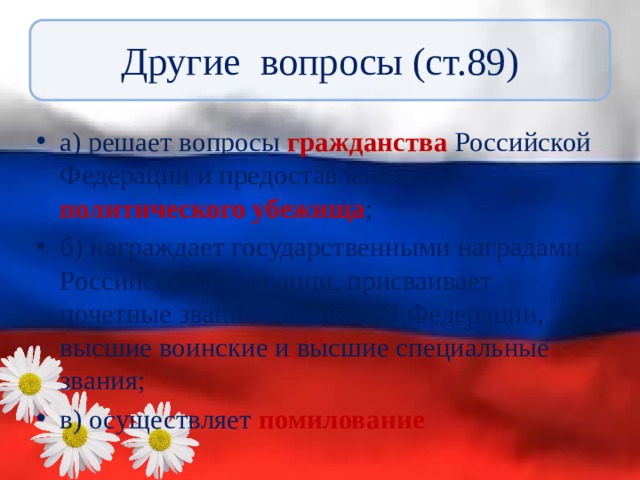 Другие вопросы (ст.89) а) решает вопросы гражданства Российской Федерации и предоставления политического убежища ; б) награждает государственными наградами Российской Федерации, присваивает почетные звания Российской Федерации, высшие воинские и высшие специальные звания; в) осуществляет помилование 