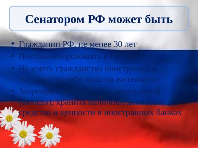 Сенатором РФ может быть Гражданин РФ, не менее 30 лет Постоянно проживать в РФ Не иметь гражданства иностранного государства либо вида на жительство Запрещается открывать и иметь счета (вклады), хранить наличные денежные средства и ценности в иностранных банках 