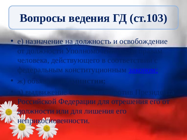 Вопросы ведения ГД (ст.103) е) назначение на должность и освобождение от должности Уполномоченного по правам человека, действующего в соответствии с федеральным конституционным законом ; ж) объявление амнистии; з) выдвижение обвинения против Президента Российской Федерации для отрешения его от должности или для лишения его неприкосновенности. 