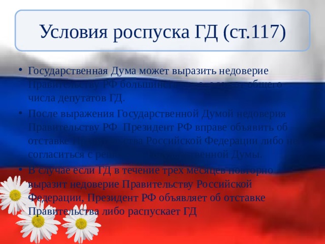 Условия роспуска ГД (ст.117) Государственная Дума может выразить недоверие Правительству РФ большинством голосов от общего числа депутатов ГД. После выражения Государственной Думой недоверия Правительству РФ Президент РФ вправе объявить об отставке Правительства Российской Федерации либо не согласиться с решением Государственной Думы. В случае если ГД в течение трех месяцев повторно выразит недоверие Правительству Российской Федерации, Президент РФ объявляет об отставке Правительства либо распускает ГД 
