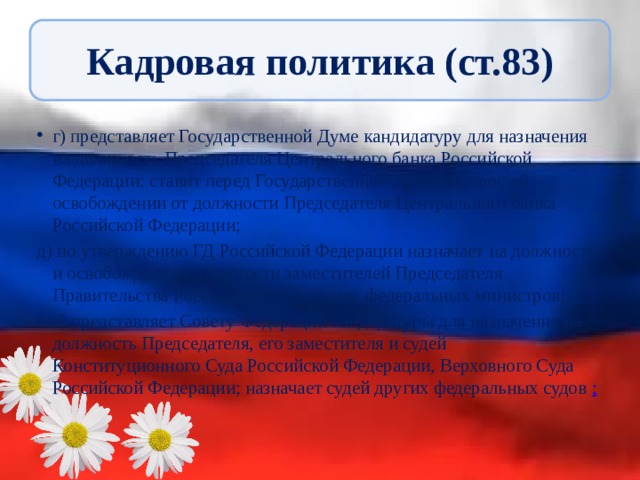 Кадровая политика (ст.83) г) представляет Государственной Думе кандидатуру для назначения на должность Председателя Центрального банка Российской Федерации; ставит перед Государственной Думой вопрос об освобождении от должности Председателя Центрального банка Российской Федерации; д) по утверждению ГД Российской Федерации назначает на должность и освобождает от должности заместителей Председателя Правительства Российской Федерации, федеральных министров; е) представляет Совету Федерации кандидатуры для назначения на должность Председателя, его заместителя и судей Конституционного Суда Российской Федерации, Верховного Суда Российской Федерации; назначает судей других федеральных судов ; 