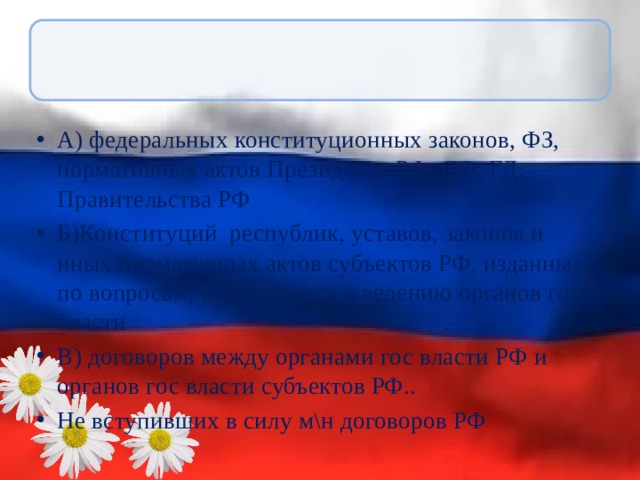 А) федеральных конституционных законов, ФЗ, нормативных актов Президента РФ, СФ, ГД, Правительства РФ Б)Конституций республик, уставов, законов и иных нормативных актов субъектов РФ, изданных по вопросам, относящихся к ведению органов гос власти В) договоров между органами гос власти РФ и органов гос власти субъектов РФ.. Не вступивших в силу м\н договоров РФ 