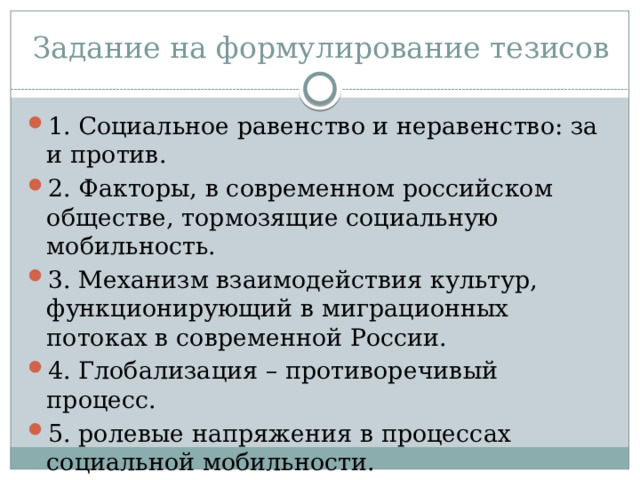 Задание на формулирование тезисов 1. Социальное равенство и неравенство: за и против. 2. Факторы, в современном российском обществе, тормозящие социальную мобильность. 3. Механизм взаимодействия культур, функционирующий в миграционных потоках в современной России. 4. Глобализация – противоречивый процесс. 5. ролевые напряжения в процессах социальной мобильности. 
