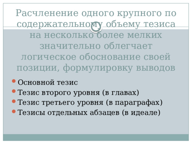 Расчленение одного крупного по содержательному объему тезиса на несколько более мелких значительно облегчает логическое обоснование своей позиции, формулировку выводов Основной тезис Тезис второго уровня (в главах) Тезис третьего уровня (в параграфах) Тезисы отдельных абзацев (в идеале) 