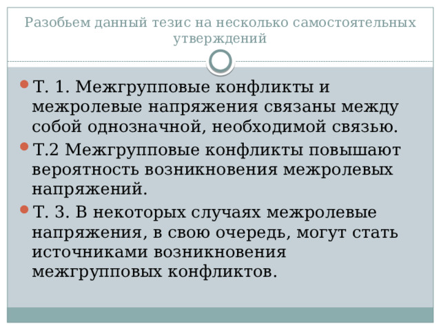 Разобьем данный тезис на несколько самостоятельных утверждений Т. 1. Межгрупповые конфликты и межролевые напряжения связаны между собой однозначной, необходимой связью. Т.2 Межгрупповые конфликты повышают вероятность возникновения межролевых напряжений. Т. 3. В некоторых случаях межролевые напряжения, в свою очередь, могут стать источниками возникновения межгрупповых конфликтов. 