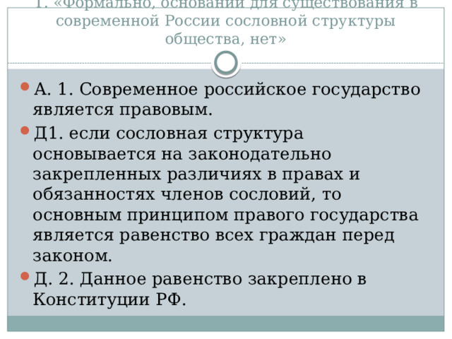 Т. «Формально, оснований для существования в современной России сословной структуры общества, нет» А. 1. Современное российское государство является правовым. Д1. если сословная структура основывается на законодательно закрепленных различиях в правах и обязанностях членов сословий, то основным принципом правого государства является равенство всех граждан перед законом. Д. 2. Данное равенство закреплено в Конституции РФ. 