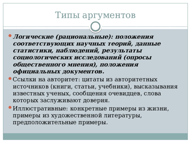 Типы аргументов Логические (рациональные): положения соответствующих научных теорий, данные статистики, наблюдений, результаты социологических исследований (опросы общественного мнения), положения официальных документов. Ссылки на авторитет: цитаты из авторитетных источников (книги, статьи, учебники), высказывания известных ученых, сообщения очевидцев, слова которых заслуживают доверия. Иллюстративные: конкретные примеры из жизни, примеры из художественной литературы, предположительные примеры. 