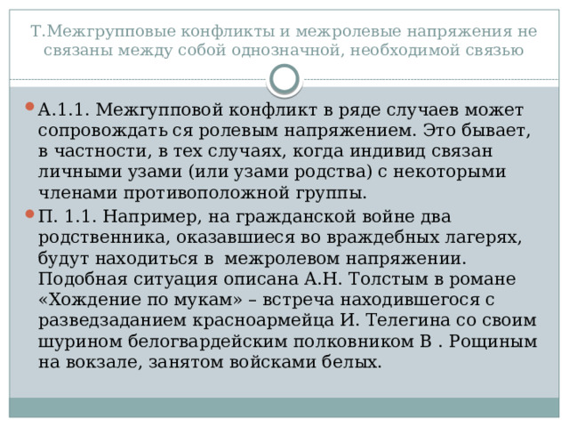 Т.Межгрупповые конфликты и межролевые напряжения не связаны между собой однозначной, необходимой связью А.1.1. Межгупповой конфликт в ряде случаев может сопровождать ся ролевым напряжением. Это бывает, в частности, в тех случаях, когда индивид связан личными узами (или узами родства) с некоторыми членами противоположной группы. П. 1.1. Например, на гражданской войне два родственника, оказавшиеся во враждебных лагерях, будут находиться в межролевом напряжении. Подобная ситуация описана А.Н. Толстым в романе «Хождение по мукам» – встреча находившегося с разведзаданием красноармейца И. Телегина со своим шурином белогвардейским полковником В . Рощиным на вокзале, занятом войсками белых. 