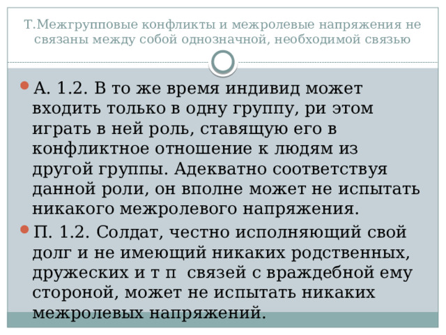 Т.Межгрупповые конфликты и межролевые напряжения не связаны между собой однозначной, необходимой связью А. 1.2. В то же время индивид может входить только в одну группу, ри этом играть в ней роль, ставящую его в конфликтное отношение к людям из другой группы. Адекватно соответствуя данной роли, он вполне может не испытать никакого межролевого напряжения. П. 1.2. Солдат, честно исполняющий свой долг и не имеющий никаких родственных, дружеских и т п связей с враждебной ему стороной, может не испытать никаких межролевых напряжений. 