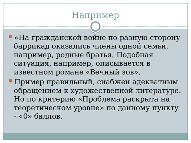 Например «На гражданской войне по разную сторону баррикад оказались члены одной семьи, например, родные братья. Подобная ситуация, например, описывается в известном романе «Вечный зов». Пример правильный, снабжен адекватным обращением к художественной литературе. Но по критерию «Проблема раскрыта на теоретическом уровне» по данному пункту - «0» баллов. 